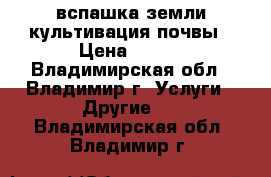 вспашка земли культивация почвы › Цена ­ 300 - Владимирская обл., Владимир г. Услуги » Другие   . Владимирская обл.,Владимир г.